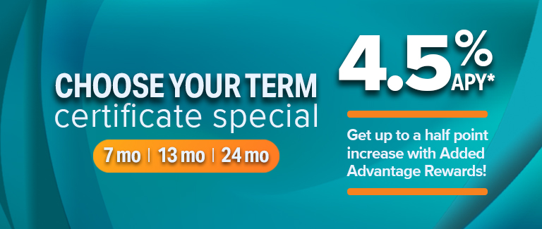 Choose your term certificate special (7 months, 13 months, 24 months). 4.5% APY - Get up to a half point increase with Added Advantage Rewards.